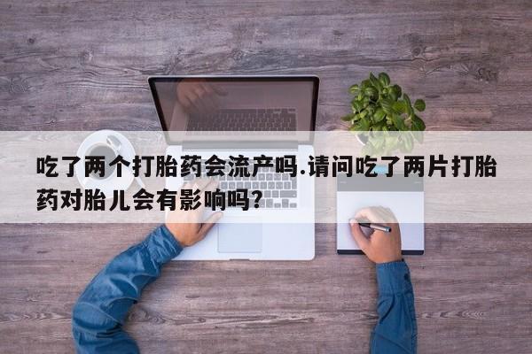 打胎药私人专卖微信网上药店吃了两个打胎药会流产吗.请问吃了两片打胎药对胎儿会有影响吗？
