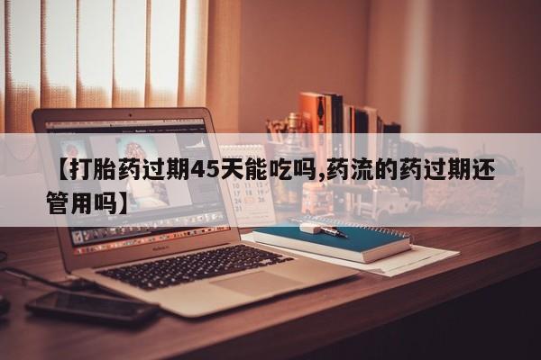 打胎药私人专卖微信网上药店【打胎药过期45天能吃吗,药流的药过期还管用吗】