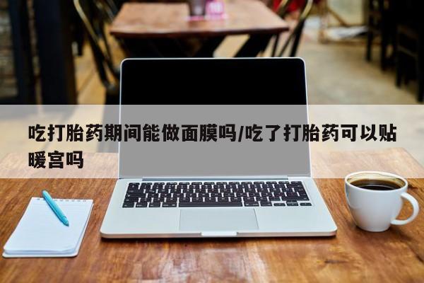 打胎药私人专卖微信网上药店吃打胎药期间能做面膜吗/吃了打胎药可以贴暖宫吗