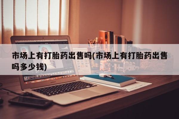 打胎药私人专卖微信网上药店市场上有打胎药出售吗(市场上有打胎药出售吗多少钱)