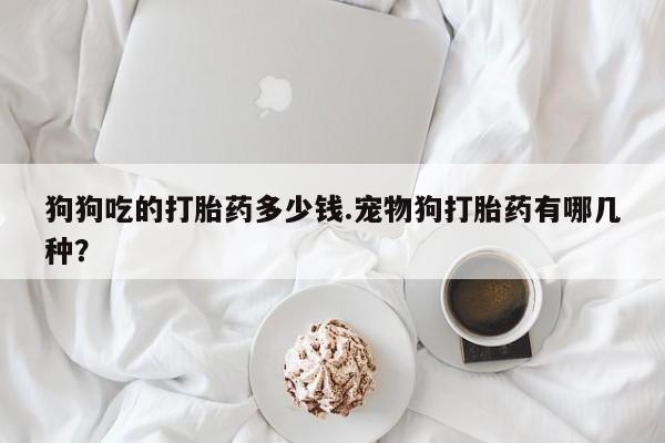 打胎药私人专卖微信网上药店狗狗吃的打胎药多少钱.宠物狗打胎药有哪几种？
