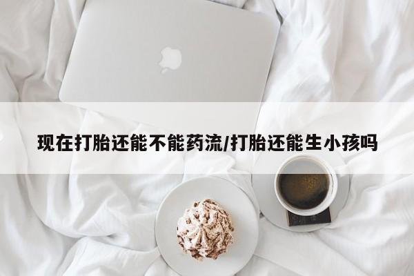 打胎药私人专卖微信网上药店现在打胎还能不能药流/打胎还能生小孩吗