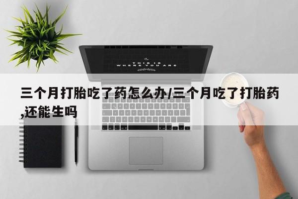 打胎药私人专卖微信网上药店三个月打胎吃了药怎么办/三个月吃了打胎药,还能生吗