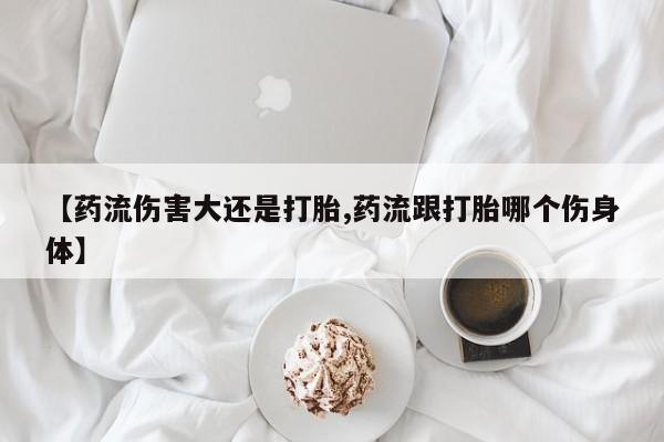打胎药私人专卖微信网上药店【药流伤害大还是打胎,药流跟打胎哪个伤身体】