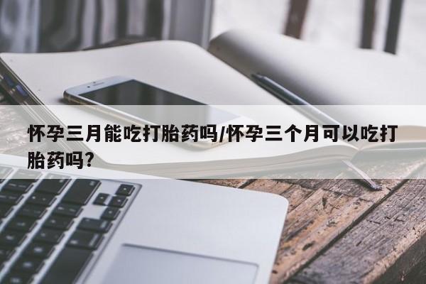 打胎药私人专卖微信网上药店怀孕三月能吃打胎药吗/怀孕三个月可以吃打胎药吗?