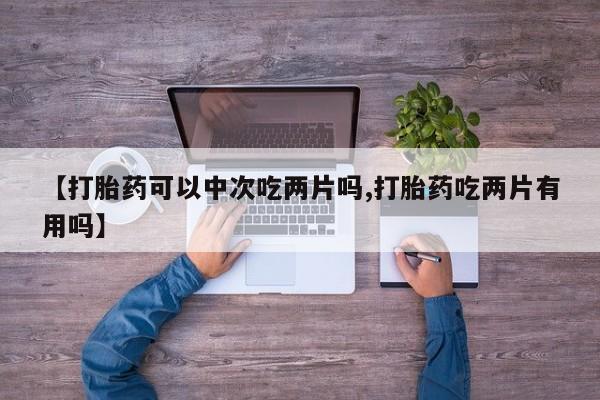 打胎药私人专卖微信网上药店【打胎药可以中次吃两片吗,打胎药吃两片有用吗】