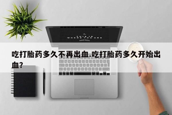 打胎药私人专卖微信网上药店吃打胎药多久不再出血.吃打胎药多久开始出血？