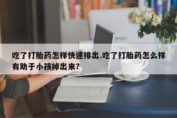 打胎药私人专卖微信网上药店吃了打胎药怎样快速排出.吃了打胎药怎么样有助于小孩掉出来？