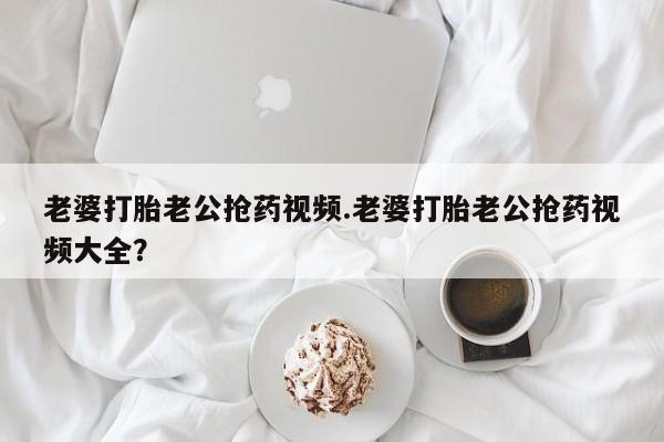 打胎药私人专卖微信网上药店老婆打胎老公抢药视频.老婆打胎老公抢药视频大全？