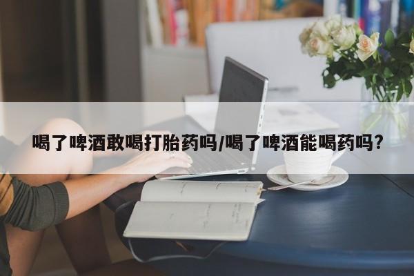 打胎药私人专卖微信网上药店喝了啤酒敢喝打胎药吗/喝了啤酒能喝药吗?