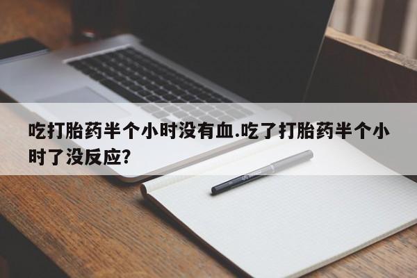 打胎药私人专卖微信网上药店吃打胎药半个小时没有血.吃了打胎药半个小时了没反应？