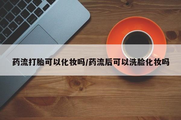打胎药私人专卖微信网上药店药流打胎可以化妆吗/药流后可以洗脸化妆吗