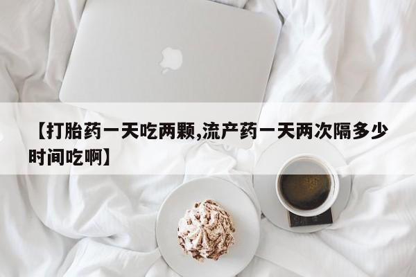 打胎药私人专卖微信网上药店【打胎药一天吃两颗,流产药一天两次隔多少时间吃啊】