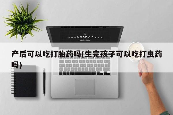 打胎药私人专卖微信网上药店产后可以吃打胎药吗(生完孩子可以吃打虫药吗)