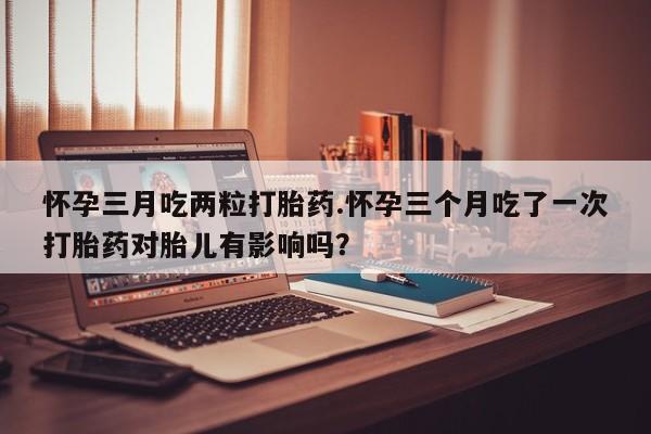 打胎药私人专卖微信网上药店怀孕三月吃两粒打胎药.怀孕三个月吃了一次打胎药对胎儿有影响吗？