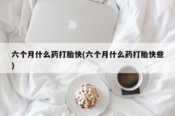打胎药私人专卖微信网上药店六个月什么药打胎快(六个月什么药打胎快些)