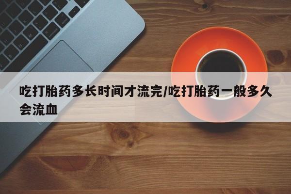 打胎药私人专卖微信网上药店吃打胎药多长时间才流完/吃打胎药一般多久会流血