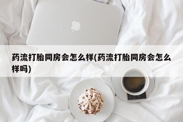 打胎药私人专卖微信网上药店药流打胎同房会怎么样(药流打胎同房会怎么样吗)