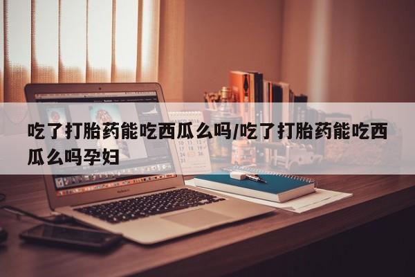 打胎药私人专卖微信网上药店吃了打胎药能吃西瓜么吗/吃了打胎药能吃西瓜么吗孕妇