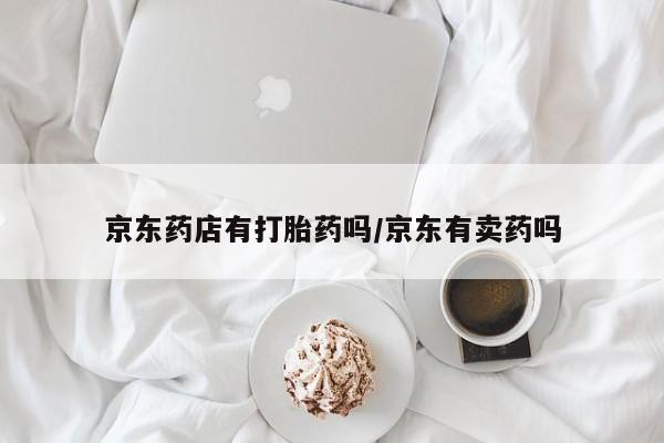打胎药私人专卖微信网上药店京东药店有打胎药吗/京东有卖药吗