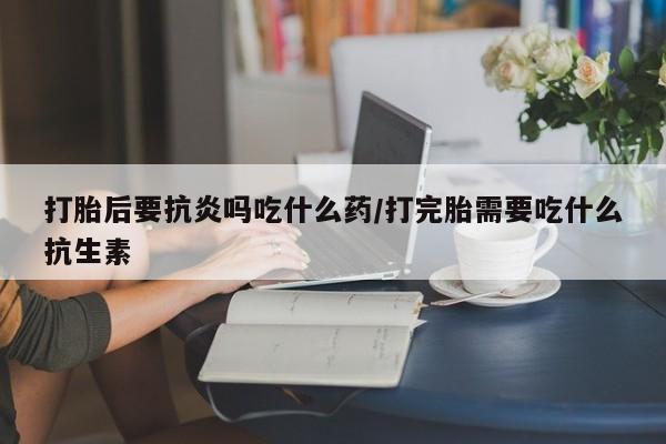 打胎药私人专卖微信网上药店打胎后要抗炎吗吃什么药/打完胎需要吃什么抗生素