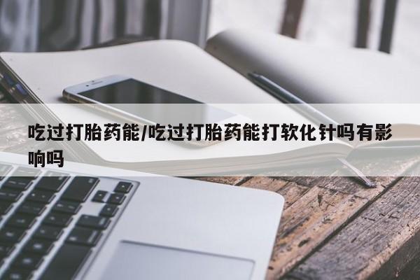 打胎药私人专卖微信网上药店吃过打胎药能/吃过打胎药能打软化针吗有影响吗