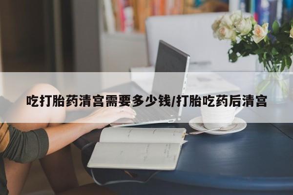打胎药私人专卖微信网上药店吃打胎药清宫需要多少钱/打胎吃药后清宫