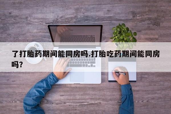打胎药私人专卖微信网上药店了打胎药期间能同房吗.打胎吃药期间能同房吗？