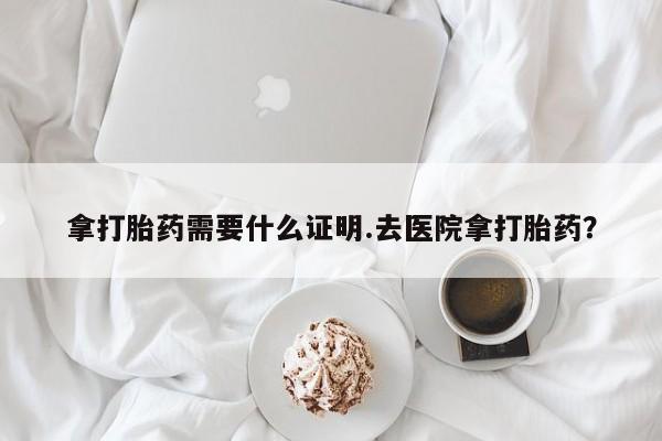 打胎药私人专卖微信网上药店拿打胎药需要什么证明.去医院拿打胎药？