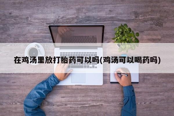 打胎药私人专卖微信网上药店在鸡汤里放打胎药可以吗(鸡汤可以喝药吗)