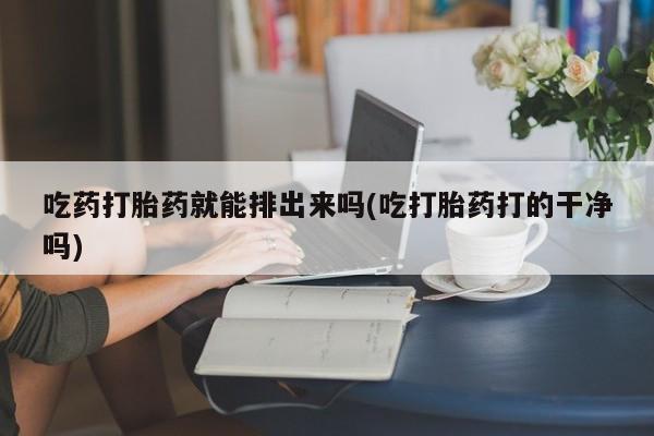 打胎药私人专卖微信网上药店吃药打胎药就能排出来吗(吃打胎药打的干净吗)