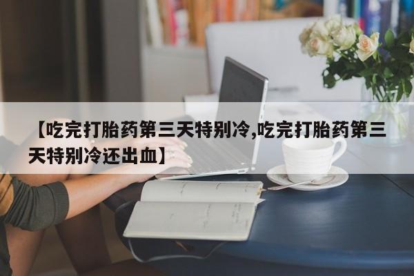 打胎药私人专卖微信网上药店【吃完打胎药第三天特别冷,吃完打胎药第三天特别冷还出血】