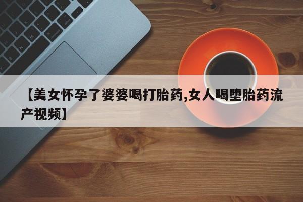 打胎药私人专卖微信网上药店【美女怀孕了婆婆喝打胎药,女人喝堕胎药流产视频】