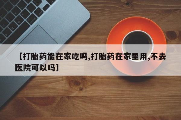 打胎药私人专卖微信网上药店【打胎药能在家吃吗,打胎药在家里用,不去医院可以吗】
