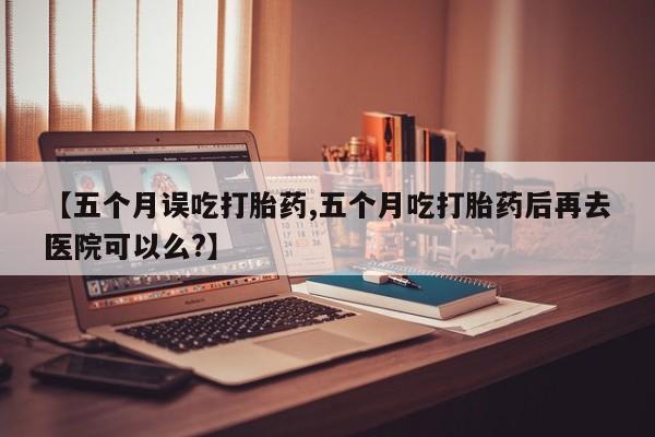 打胎药私人专卖微信网上药店【五个月误吃打胎药,五个月吃打胎药后再去医院可以么?】