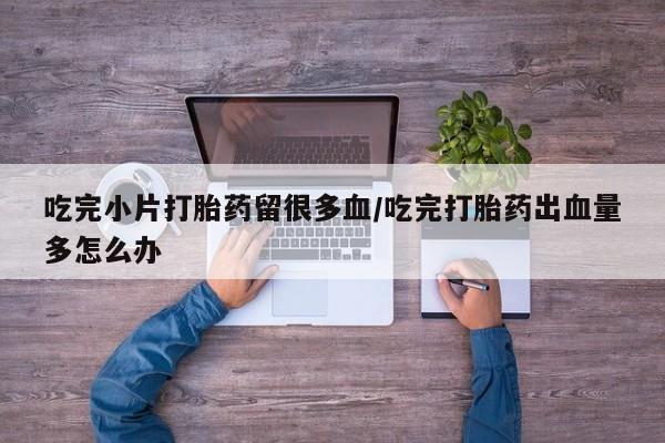 打胎药私人专卖微信网上药店吃完小片打胎药留很多血/吃完打胎药出血量多怎么办