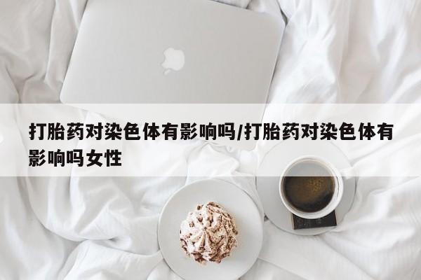 打胎药私人专卖微信网上药店打胎药对染色体有影响吗/打胎药对染色体有影响吗女性