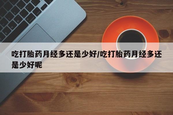 打胎药私人专卖微信网上药店吃打胎药月经多还是少好/吃打胎药月经多还是少好呢