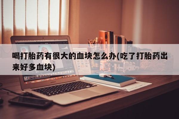 打胎药私人专卖微信网上药店喝打胎药有很大的血块怎么办(吃了打胎药出来好多血块)