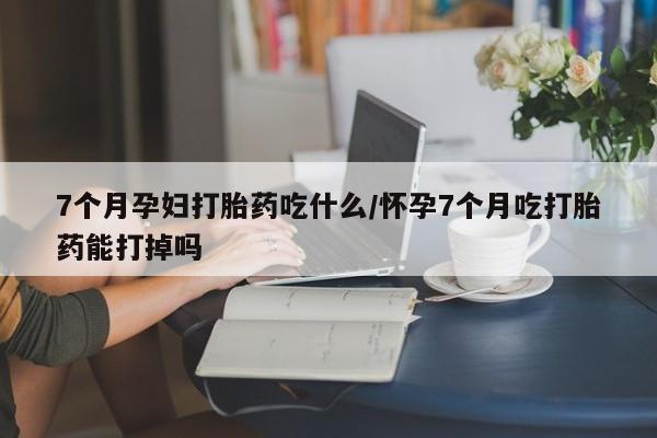 打胎药私人专卖微信网上药店7个月孕妇打胎药吃什么/怀孕7个月吃打胎药能打掉吗