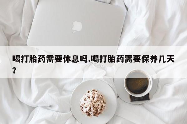 打胎药私人专卖微信网上药店喝打胎药需要休息吗.喝打胎药需要保养几天？