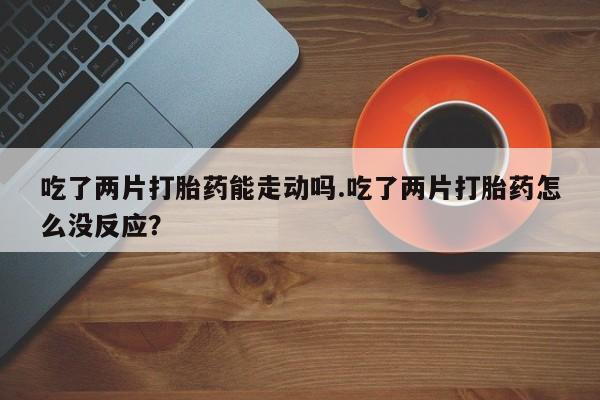 打胎药私人专卖微信网上药店吃了两片打胎药能走动吗.吃了两片打胎药怎么没反应？