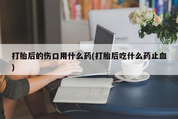 打胎药私人专卖微信网上药店打胎后的伤口用什么药(打胎后吃什么药止血)