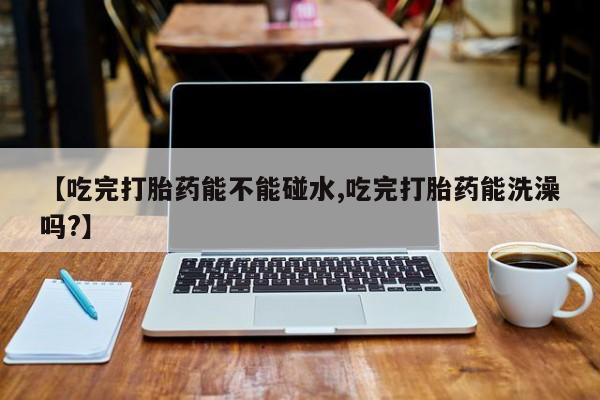 打胎药私人专卖微信网上药店【吃完打胎药能不能碰水,吃完打胎药能洗澡吗?】