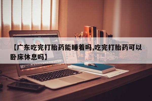 打胎药私人专卖微信网上药店【广东吃完打胎药能睡着吗,吃完打胎药可以卧床休息吗】