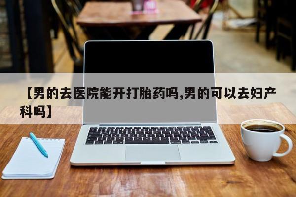 打胎药私人专卖微信网上药店【男的去医院能开打胎药吗,男的可以去妇产科吗】