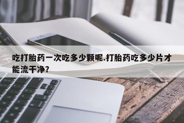 打胎药私人专卖微信网上药店吃打胎药一次吃多少颗呢.打胎药吃多少片才能流干净？