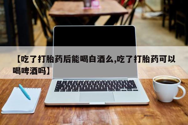 打胎药私人专卖微信网上药店【吃了打胎药后能喝白酒么,吃了打胎药可以喝啤酒吗】