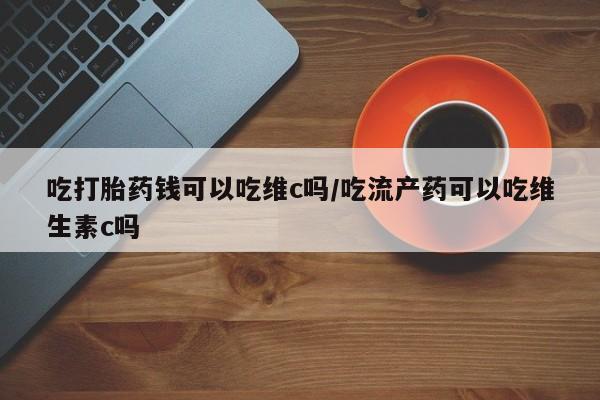 打胎药私人专卖微信网上药店吃打胎药钱可以吃维c吗/吃流产药可以吃维生素c吗