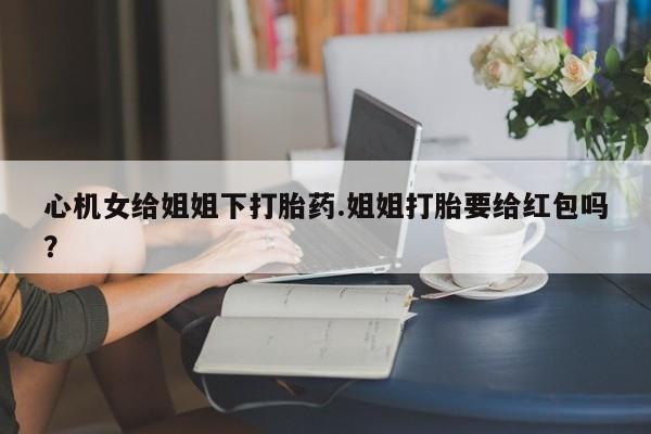 打胎药私人专卖微信网上药店心机女给姐姐下打胎药.姐姐打胎要给红包吗？